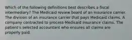 Which of the following definitions best describes a fiscal intermediary? The Medicaid review board of an insurance carrier. The division of an insurance carrier that pays Medicaid claims. A company contracted to process Medicaid insurance claims. The patient's selected accountant who ensures all claims are properly paid.