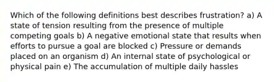 Which of the following definitions best describes frustration? a) A state of tension resulting from the presence of multiple competing goals b) A negative emotional state that results when efforts to pursue a goal are blocked c) Pressure or demands placed on an organism d) An internal state of psychological or physical pain e) The accumulation of multiple daily hassles