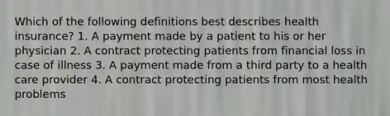 Which of the following definitions best describes health insurance? 1. A payment made by a patient to his or her physician 2. A contract protecting patients from financial loss in case of illness 3. A payment made from a third party to a health care provider 4. A contract protecting patients from most health problems