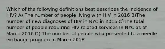 Which of the following definitions best describes the incidence of HIV? A) The number of people living with HIV in 2016 B)The number of new diagnoses of HIV in NYC in 2015 C)The total number of people requiring HIV-related services in NYC as of March 2016 D) The number of people who presented to a needle exchange program in March 2018