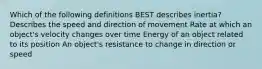 Which of the following definitions BEST describes inertia? Describes the speed and direction of movement Rate at which an object's velocity changes over time Energy of an object related to its position An object's resistance to change in direction or speed