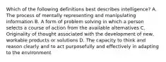 Which of the following definitions best describes intelligence? A. The process of mentally representing and manipulating information B. A form of problem solving in which a person selects a course of action from the available alternatives C. Originality of thought associated with the development of new, workable products or solutions D. The capacity to think and reason clearly and to act purposefully and effectively in adapting to the environment