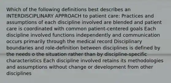 Which of the following definitions best describes an INTERDISCIPLINARY APPROACH to patient care: Practices and assumptions of each discipline involved are blended and patient care is coordinated with common patient-centered goals Each discipline involved functions independently and communication occurs primarily through the medical record Disciplinary boundaries and role-definition between disciplines is defined by the needs o the situation rather than by discipline-specific characteristics Each discipline involved retains its methodologies and assumptions without change or development from other disciplines