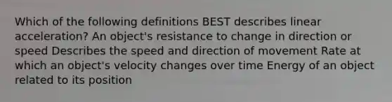 Which of the following definitions BEST describes linear acceleration? An object's resistance to change in direction or speed Describes the speed and direction of movement Rate at which an object's velocity changes over time Energy of an object related to its position