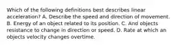 Which of the following definitions best describes linear acceleration? A. Describe the speed and direction of movement. B. Energy of an object related to its position. C. And objects resistance to change in direction or speed. D. Rate at which an objects velocity changes overtime.