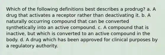 Which of the following definitions best describes a prodrug? a. A drug that activates a receptor rather than deactivating it. b. A naturally occurring compound that can be converted synthetically into an active compound. c. A compound that is inactive, but which is converted to an active compound in the body. d. A drug which has been approved for clinical purposes by a regulatory authority.