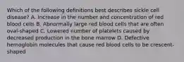 Which of the following definitions best describes sickle cell disease? A. Increase in the number and concentration of red blood cells B. Abnormally large red blood cells that are often oval-shaped C. Lowered number of platelets caused by decreased production in the bone marrow D. Defective hemoglobin molecules that cause red blood cells to be crescent-shaped