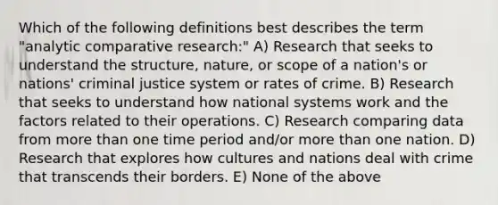 Which of the following definitions best describes the term "analytic comparative research:" A) Research that seeks to understand the structure, nature, or scope of a nation's or nations' criminal justice system or rates of crime. B) Research that seeks to understand how national systems work and the factors related to their operations. C) Research comparing data from more than one time period and/or more than one nation. D) Research that explores how cultures and nations deal with crime that transcends their borders. E) None of the above