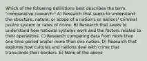 Which of the following definitions best describes the term "comparative research:" A) Research that seeks to understand the structure, nature, or scope of a nation's or nations' criminal justice system or rates of crime. B) Research that seeks to understand how national systems work and the factors related to their operations. C) Research comparing data from more than one time period and/or more than one nation. D) Research that explores how cultures and nations deal with crime that transcends their borders. E) None of the above