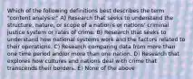 Which of the following definitions best describes the term "content analysis:" A) Research that seeks to understand the structure, nature, or scope of a nation's or nations' criminal justice system or rates of crime. B) Research that seeks to understand how national systems work and the factors related to their operations. C) Research comparing data from more than one time period and/or more than one nation. D) Research that explores how cultures and nations deal with crime that transcends their borders. E) None of the above