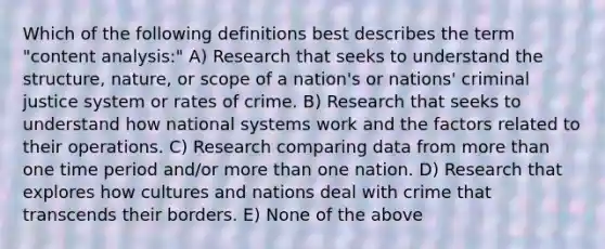 Which of the following definitions best describes the term "content analysis:" A) Research that seeks to understand the structure, nature, or scope of a nation's or nations' criminal justice system or rates of crime. B) Research that seeks to understand how national systems work and the factors related to their operations. C) Research comparing data from more than one time period and/or more than one nation. D) Research that explores how cultures and nations deal with crime that transcends their borders. E) None of the above