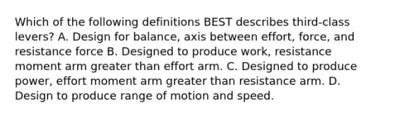 Which of the following definitions BEST describes third-class levers? A. Design for balance, axis between effort, force, and resistance force B. Designed to produce work, resistance moment arm <a href='https://www.questionai.com/knowledge/ktgHnBD4o3-greater-than' class='anchor-knowledge'>greater than</a> effort arm. C. Designed to produce power, effort moment arm greater than resistance arm. D. Design to produce range of motion and speed.