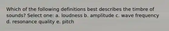 Which of the following definitions best describes the timbre of sounds? Select one: a. loudness b. amplitude c. wave frequency d. resonance quality e. pitch