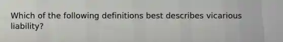 Which of the following definitions best describes vicarious liability?