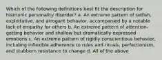 Which of the following definitions best fit the description for histrionic personality disorder? a. An extreme pattern of selfish, exploitative, and arrogant behavior, accompanied by a notable lack of empathy for others b. An extreme pattern of attention-getting behavior and shallow but dramatically expressed emotions c. An extreme pattern of rigidly conscientious behavior, including inflexible adherence to rules and rituals, perfectionism, and stubborn resistance to change d. All of the above