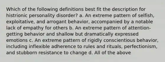 Which of the following definitions best fit the description for histrionic personality disorder? a. An extreme pattern of selfish, exploitative, and arrogant behavior, accompanied by a notable lack of empathy for others b. An extreme pattern of attention-getting behavior and shallow but dramatically expressed emotions c. An extreme pattern of rigidly conscientious behavior, including inflexible adherence to rules and rituals, perfectionism, and stubborn resistance to change d. All of the above