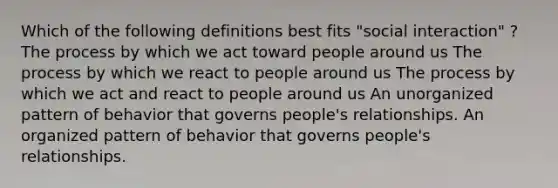 Which of the following definitions best fits "social interaction" ? The process by which we act toward people around us The process by which we react to people around us The process by which we act and react to people around us An unorganized pattern of behavior that governs people's relationships. An organized pattern of behavior that governs people's relationships.