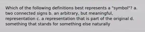 Which of the following definitions best represents a "symbol"? a. two connected signs b. an arbitrary, but meaningful, representation c. a representation that is part of the original d. something that stands for something else naturally