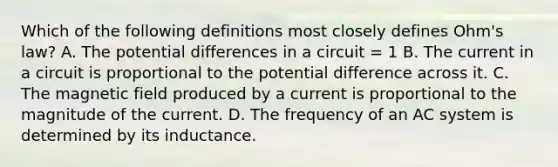 Which of the following definitions most closely defines Ohm's law? A. The potential differences in a circuit = 1 B. The current in a circuit is proportional to the potential difference across it. C. The magnetic field produced by a current is proportional to the magnitude of the current. D. The frequency of an AC system is determined by its inductance.