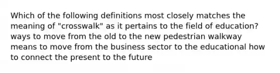 Which of the following definitions most closely matches the meaning of "crosswalk" as it pertains to the field of education? ways to move from the old to the new pedestrian walkway means to move from the business sector to the educational how to connect the present to the future