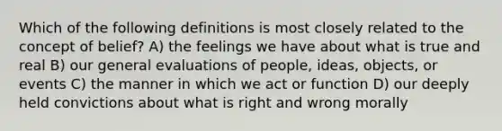 Which of the following definitions is most closely related to the concept of belief? A) the feelings we have about what is true and real B) our general evaluations of people, ideas, objects, or events C) the manner in which we act or function D) our deeply held convictions about what is right and wrong morally