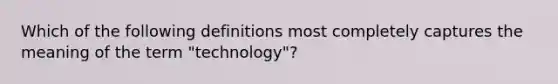 Which of the following definitions most completely captures the meaning of the term "technology"?