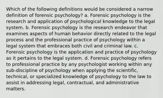 Which of the following definitions would be considered a narrow definition of forensic psychology? a. Forensic psychology is the research and application of psychological knowledge to the legal system. b. Forensic psychology is the research endeavor that examines aspects of human behavior directly related to the legal process and the professional practice of psychology within a legal system that embraces both civil and criminal law. c. Forensic psychology is the application and practice of psychology as it pertains to the legal system. d. Forensic psychology refers to professional practice by any psychologist working within any sub-discipline of psychology when applying the scientific, technical, or specialized knowledge of psychology to the law to assist in addressing legal, contractual, and administrative matters.