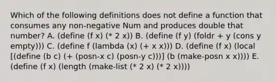 Which of the following definitions does not define a function that consumes any non-negative Num and produces double that number? A. (define (f x) (* 2 x)) B. (define (f y) (foldr + y (cons y empty))) C. (define f (lambda (x) (+ x x))) D. (define (f x) (local [(define (b c) (+ (posn-x c) (posn-y c)))] (b (make-posn x x)))) E. (define (f x) (length (make-list (* 2 x) (* 2 x))))