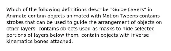 Which of the following definitions describe "Guide Layers" in Animate contain objects animated with Motion Tweens contains strokes that can be used to guide the arrangement of objects on other layers. contains objects used as masks to hide selected portions of layers below them. contain objects with inverse kinematics bones attached.