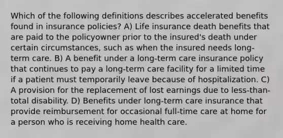 Which of the following definitions describes accelerated benefits found in insurance policies? A) Life insurance death benefits that are paid to the policyowner prior to the insured's death under certain circumstances, such as when the insured needs long-term care. B) A benefit under a long-term care insurance policy that continues to pay a long-term care facility for a limited time if a patient must temporarily leave because of hospitalization. C) A provision for the replacement of lost earnings due to less-than-total disability. D) Benefits under long-term care insurance that provide reimbursement for occasional full-time care at home for a person who is receiving home health care.