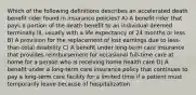 Which of the following definitions describes an accelerated death benefit rider found in insurance policies? A) A benefit rider that pays a portion of the death benefit to an individual deemed terminally ill, usually with a life expectancy of 24 months or less B) A provision for the replacement of lost earnings due to less-than-total disability C) A benefit under long-term care insurance that provides reimbursement for occasional full-time care at home for a person who is receiving home health care D) A benefit under a long-term care insurance policy that continues to pay a long-term care facility for a limited time if a patient must temporarily leave because of hospitalization