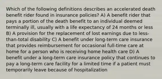 Which of the following definitions describes an accelerated death benefit rider found in insurance policies? A) A benefit rider that pays a portion of the death benefit to an individual deemed terminally ill, usually with a life expectancy of 24 months or less B) A provision for the replacement of lost earnings due to less-than-total disability C) A benefit under long-term care insurance that provides reimbursement for occasional full-time care at home for a person who is receiving home health care D) A benefit under a long-term care insurance policy that continues to pay a long-term care facility for a limited time if a patient must temporarily leave because of hospitalization