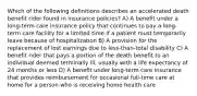 Which of the following definitions describes an accelerated death benefit rider found in insurance policies? A) A benefit under a long-term care insurance policy that continues to pay a long-term care facility for a limited time if a patient must temporarily leave because of hospitalization B) A provision for the replacement of lost earnings due to less-than-total disability C) A benefit rider that pays a portion of the death benefit to an individual deemed terminally ill, usually with a life expectancy of 24 months or less D) A benefit under long-term care insurance that provides reimbursement for occasional full-time care at home for a person who is receiving home health care