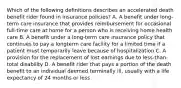 Which of the following definitions describes an accelerated death benefit rider found in insurance policies? A. A benefit under long-term care insurance that provides reimbursement for occasional full-time care at home for a person who is receiving home health care B. A benefit under a long-term care insurance policy that continues to pay a longterm care facility for a limited time if a patient must temporarily leave because of hospitalization C. A provision for the replacement of lost earnings due to less-than-total disability D. A benefit rider that pays a portion of the death benefit to an individual deemed terminally ill, usually with a life expectancy of 24 months or less