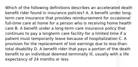 Which of the following definitions describes an accelerated death benefit rider found in insurance policies? A. A benefit under long-term care insurance that provides reimbursement for occasional full-time care at home for a person who is receiving home health care B. A benefit under a long-term care insurance policy that continues to pay a longterm care facility for a limited time if a patient must temporarily leave because of hospitalization C. A provision for the replacement of lost earnings due to less-than-total disability D. A benefit rider that pays a portion of the death benefit to an individual deemed terminally ill, usually with a life expectancy of 24 months or less