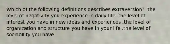 Which of the following definitions describes extraversion? .the level of negativity you experience in daily life .the level of interest you have in new ideas and experiences .the level of organization and structure you have in your life .the level of sociability you have