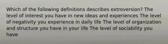 Which of the following definitions describes extroversion? The level of interest you have in new ideas and experiences The level of negativity you experience in daily life The level of organization and structure you have in your life The level of sociability you have