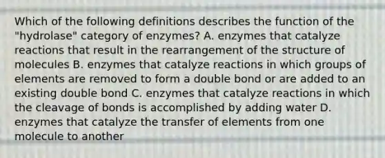 Which of the following definitions describes the function of the "hydrolase" category of enzymes? A. enzymes that catalyze reactions that result in the rearrangement of the structure of molecules B. enzymes that catalyze reactions in which groups of elements are removed to form a double bond or are added to an existing double bond C. enzymes that catalyze reactions in which the cleavage of bonds is accomplished by adding water D. enzymes that catalyze the transfer of elements from one molecule to another