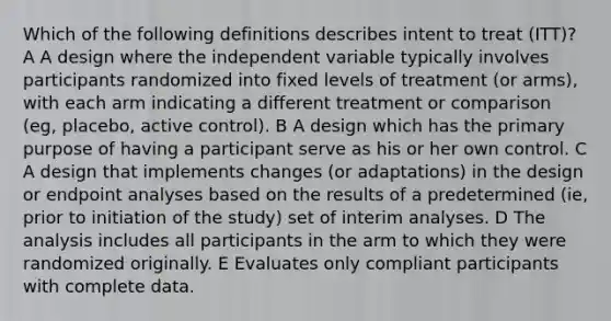 Which of the following definitions describes intent to treat (ITT)? A A design where the independent variable typically involves participants randomized into fixed levels of treatment (or arms), with each arm indicating a different treatment or comparison (eg, placebo, active control). B A design which has the primary purpose of having a participant serve as his or her own control. C A design that implements changes (or adaptations) in the design or endpoint analyses based on the results of a predetermined (ie, prior to initiation of the study) set of interim analyses. D The analysis includes all participants in the arm to which they were randomized originally. E Evaluates only compliant participants with complete data.