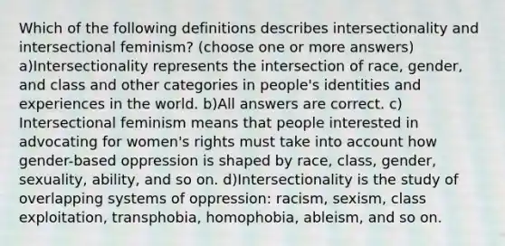 Which of the following definitions describes intersectionality and intersectional feminism? (choose one or more answers) a)Intersectionality represents the intersection of race, gender, and class and other categories in people's identities and experiences in the world. b)All answers are correct. c) Intersectional feminism means that people interested in advocating for women's rights must take into account how gender-based oppression is shaped by race, class, gender, sexuality, ability, and so on. d)Intersectionality is the study of overlapping systems of oppression: racism, sexism, class exploitation, transphobia, homophobia, ableism, and so on.