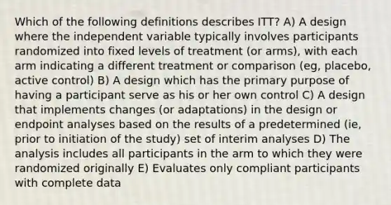 Which of the following definitions describes ITT? A) A design where the independent variable typically involves participants randomized into fixed levels of treatment (or arms), with each arm indicating a different treatment or comparison (eg, placebo, active control) B) A design which has the primary purpose of having a participant serve as his or her own control C) A design that implements changes (or adaptations) in the design or endpoint analyses based on the results of a predetermined (ie, prior to initiation of the study) set of interim analyses D) The analysis includes all participants in the arm to which they were randomized originally E) Evaluates only compliant participants with complete data