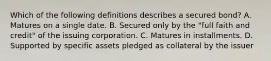 Which of the following definitions describes a secured bond? A. Matures on a single date. B. Secured only by the "full faith and credit" of the issuing corporation. C. Matures in installments. D. Supported by specific assets pledged as collateral by the issuer