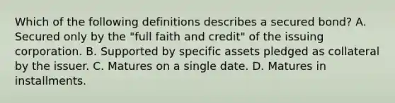 Which of the following definitions describes a secured bond? A. Secured only by the "full faith and credit" of the issuing corporation. B. Supported by specific assets pledged as collateral by the issuer. C. Matures on a single date. D. Matures in installments.