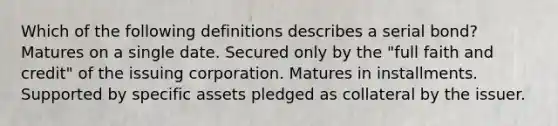 Which of the following definitions describes a serial bond? Matures on a single date. Secured only by the "full faith and credit" of the issuing corporation. Matures in installments. Supported by specific assets pledged as collateral by the issuer.