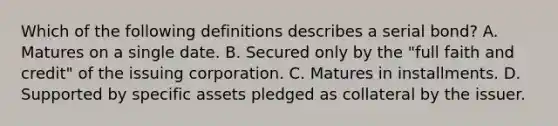 Which of the following definitions describes a serial bond? A. Matures on a single date. B. Secured only by the "full faith and credit" of the issuing corporation. C. Matures in installments. D. Supported by specific assets pledged as collateral by the issuer.