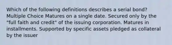 Which of the following definitions describes a serial bond? Multiple Choice Matures on a single date. Secured only by the "full faith and credit" of the issuing corporation. Matures in installments. Supported by specific assets pledged as collateral by the issuer