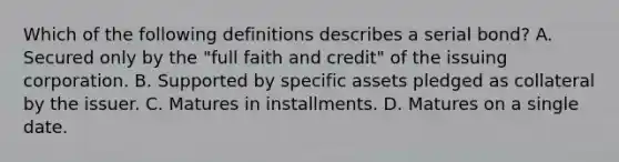 Which of the following definitions describes a serial bond? A. Secured only by the "full faith and credit" of the issuing corporation. B. Supported by specific assets pledged as collateral by the issuer. C. Matures in installments. D. Matures on a single date.