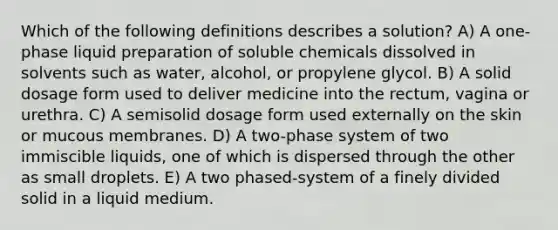 Which of the following definitions describes a solution? A) A one-phase liquid preparation of soluble chemicals dissolved in solvents such as water, alcohol, or propylene glycol. B) A solid dosage form used to deliver medicine into the rectum, vagina or urethra. C) A semisolid dosage form used externally on the skin or mucous membranes. D) A two-phase system of two immiscible liquids, one of which is dispersed through the other as small droplets. E) A two phased-system of a finely divided solid in a liquid medium.