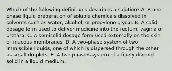 Which of the following definitions describes a solution? A. A one-phase liquid preparation of soluble chemicals dissolved in solvents such as water, alcohol, or propylene glycol. B. A solid dosage form used to deliver medicine into the rectum, vagina or urethra. C. A semisolid dosage form used externally on the skin or mucous membranes. D. A two-phase system of two immiscible liquids, one of which is dispersed through the other as small droplets. E. A two phased-system of a finely divided solid in a liquid medium.