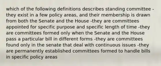 which of the following definitions describes standing committee -they exist in a few policy areas, and their membership is drawn from both the Senate and the House -they are committees appointed for specific purpose and specific length of time -they are committees formed only when the Senate and the House pass a particular bill in different forms -they are committees found only in the senate that deal with continuous issues -they are permanently established committees formed to handle bills in specific policy areas